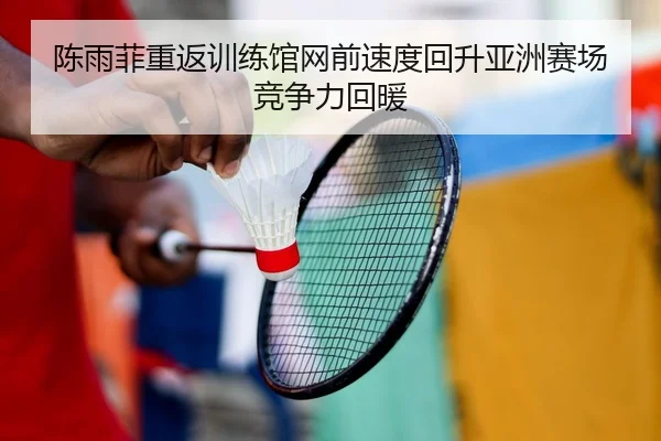 陈雨菲重返训练馆网前速度回升亚洲赛场竞争力回暖